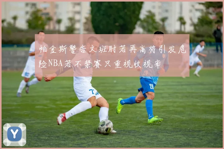 帕金斯警告文班肘若再高将引发危险NBA若不禁赛只重视收视率