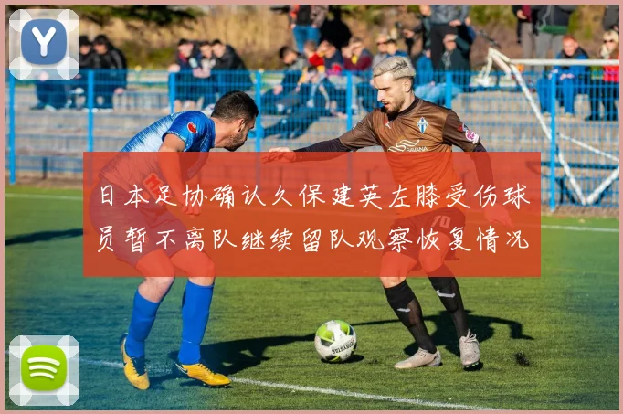 日本足协确认久保建英左膝受伤球员暂不离队继续留队观察恢复情况
