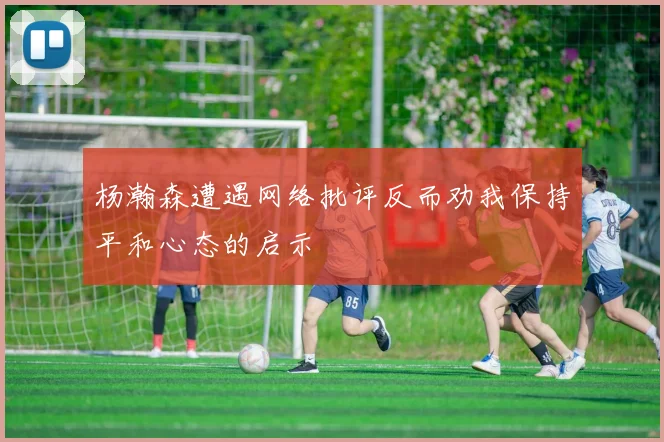 杨瀚森遭遇网络批评反而劝我保持平和心态的启示