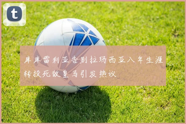 库库雷利亚告别拉玛西亚八年生涯转投死敌皇马引发热议
