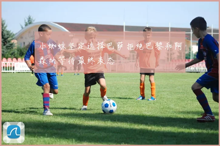 小蜘蛛坚定选择巴萨拒绝巴黎和阿森纳等待最终表态