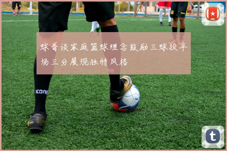 球哥谈家庭篮球理念鼓励三球投半场三分展现独特风格