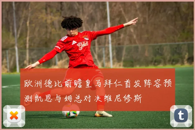 欧洲德比前瞻皇马拜仁首发阵容预测凯恩与姆总对决维尼修斯