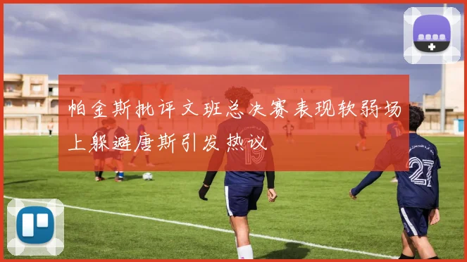 帕金斯批评文班总决赛表现软弱场上躲避唐斯引发热议