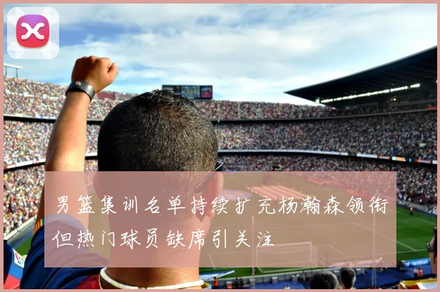 男篮集训名单持续扩充杨瀚森领衔但热门球员缺席引关注