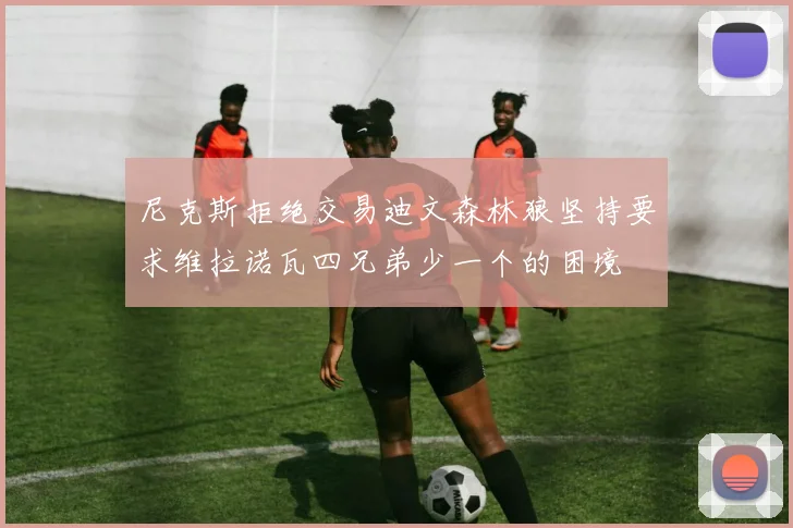 尼克斯拒绝交易迪文森林狼坚持要求维拉诺瓦四兄弟少一个的困境
