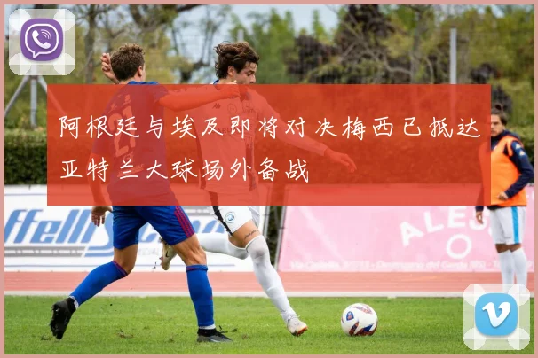 阿根廷与埃及即将对决梅西已抵达亚特兰大球场外备战