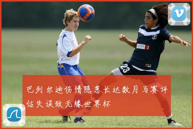 巴列尔迪伤情隐患长达数月马赛评估失误致无缘世界杯
