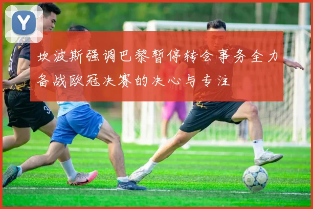 坎波斯强调巴黎暂停转会事务全力备战欧冠决赛的决心与专注