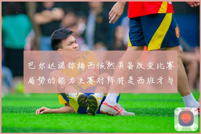 巴尔达诺称梅西依然具备改变比赛局势的能力决赛对阵将是西班牙与阿根廷