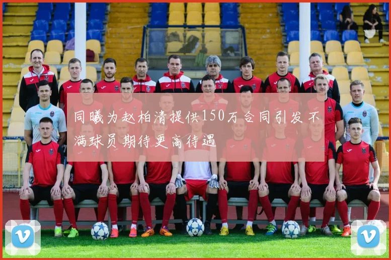 同曦为赵柏清提供150万合同引发不满球员期待更高待遇