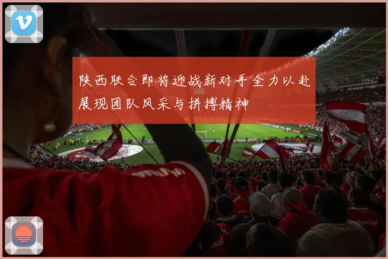 陕西联合即将迎战新对手全力以赴展现团队风采与拼搏精神