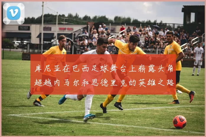 库尼亚在巴西足球舞台上崭露头角超越内马尔和恩德里克的英雄之路