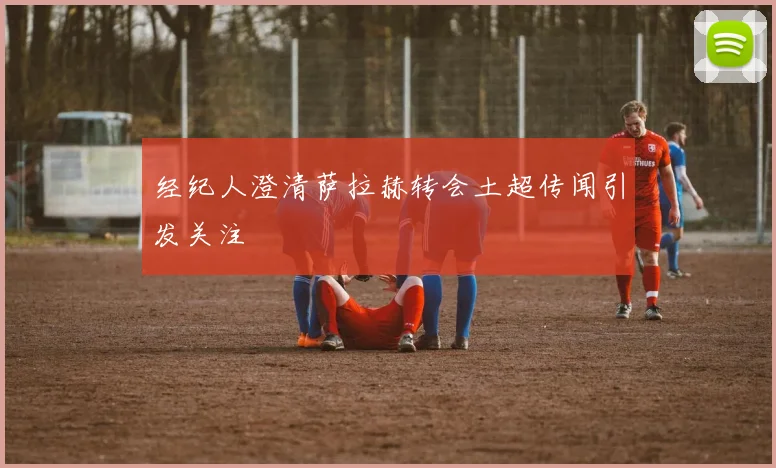 经纪人澄清萨拉赫转会土超传闻引发关注