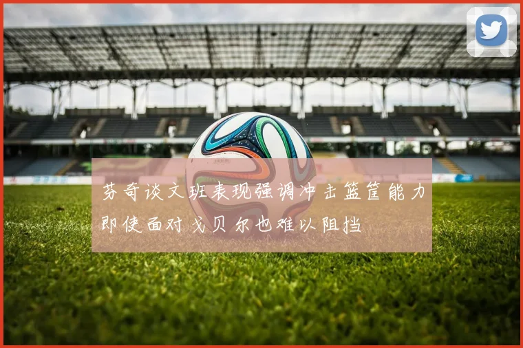 芬奇谈文班表现强调冲击篮筐能力即使面对戈贝尔也难以阻挡