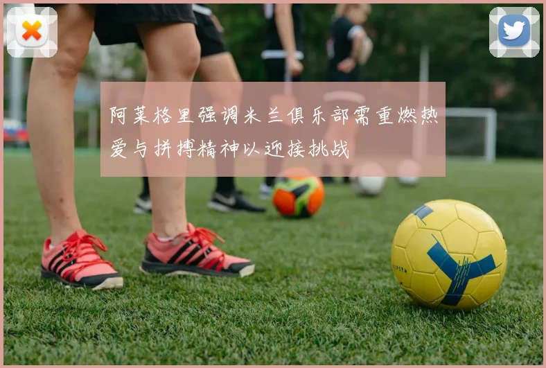 阿莱格里强调米兰俱乐部需重燃热爱与拼搏精神以迎接挑战