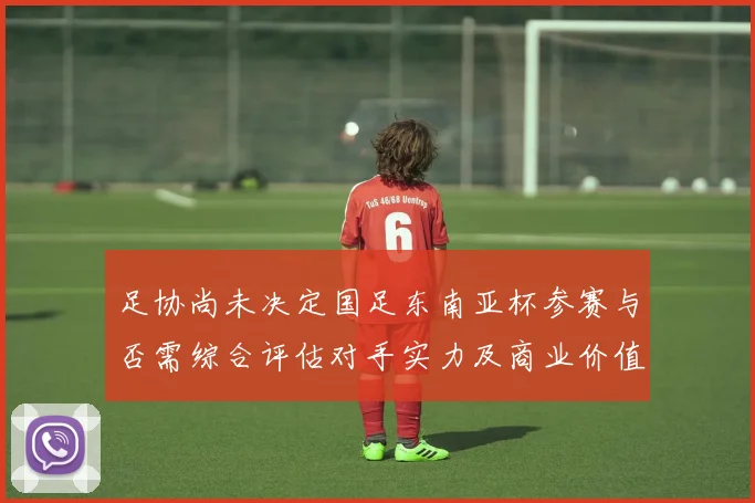 足协尚未决定国足东南亚杯参赛与否需综合评估对手实力及商业价值