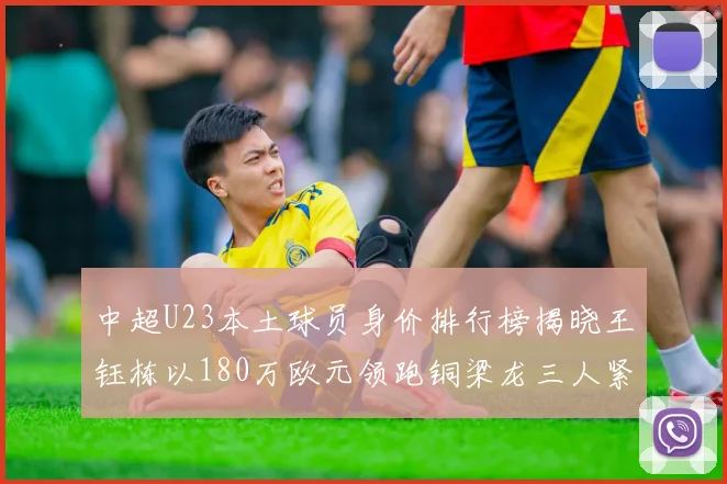 中超U23本土球员身价排行榜揭晓王钰栋以180万欧元领跑铜梁龙三人紧随其后