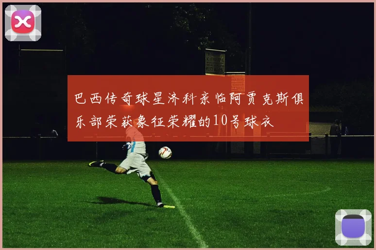 巴西传奇球星济科亲临阿贾克斯俱乐部荣获象征荣耀的10号球衣