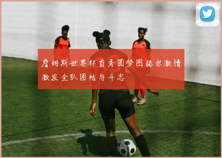 詹姆斯世界杯首秀圆梦图赫尔激情激发全队团结与斗志